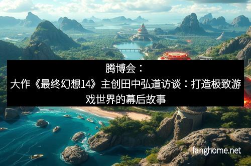 腾博会：大作《最终幻想14》主创田中弘道访谈：打造极致游戏世界的幕后故事